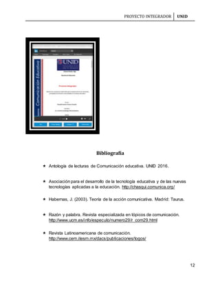 PROYECTO INTEGRADOR UNID
12
Bibliografía
 Antología de lecturas de Comunicación educativa. UNID 2016.
 Asociación para el desarrollo de la tecnología educativa y de las nuevas
tecnologías aplicadas a la educación. http://chasqui.comunica.org/
 Habernas, J. (2003). Teoría de la acción comunicativa. Madrid: Taurus.
 Razón y palabra. Revista especializada en tópicos de comunicación.
http://www.ucm.es/info/especulo/numero29/r_com29.html
 Revista Latinoamericana de comunicación.
http://www.cem.itesm.mx/dacs/publicaciones/logos/
 