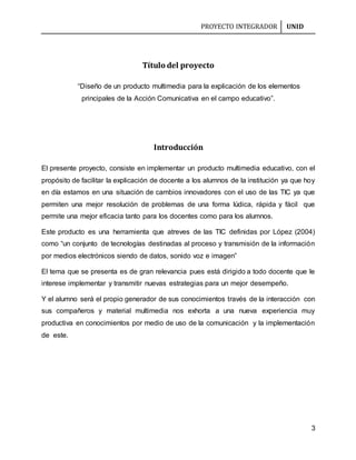 PROYECTO INTEGRADOR UNID
3
Título del proyecto
“Diseño de un producto multimedia para la explicación de los elementos
principales de la Acción Comunicativa en el campo educativo”.
Introducción
El presente proyecto, consiste en implementar un producto multimedia educativo, con el
propósito de facilitar la explicación de docente a los alumnos de la institución ya que hoy
en día estamos en una situación de cambios innovadores con el uso de las TIC ya que
permiten una mejor resolución de problemas de una forma lúdica, rápida y fácil que
permite una mejor eficacia tanto para los docentes como para los alumnos.
Este producto es una herramienta que atreves de las TIC definidas por López (2004)
como “un conjunto de tecnologías destinadas al proceso y transmisión de la información
por medios electrónicos siendo de datos, sonido voz e imagen”
El tema que se presenta es de gran relevancia pues está dirigido a todo docente que le
interese implementar y transmitir nuevas estrategias para un mejor desempeño.
Y el alumno será el propio generador de sus conocimientos través de la interacción con
sus compañeros y material multimedia nos exhorta a una nueva experiencia muy
productiva en conocimientos por medio de uso de la comunicación y la implementación
de este.
 