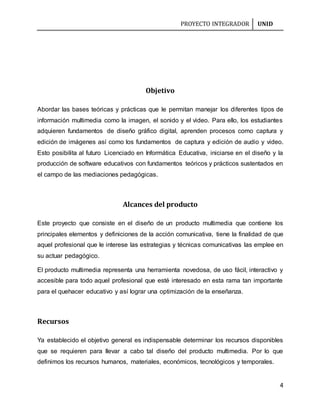 PROYECTO INTEGRADOR UNID
4
Objetivo
Abordar las bases teóricas y prácticas que le permitan manejar los diferentes tipos de
información multimedia como la imagen, el sonido y el video. Para ello, los estudiantes
adquieren fundamentos de diseño gráfico digital, aprenden procesos como captura y
edición de imágenes así como los fundamentos de captura y edición de audio y video.
Esto posibilita al futuro Licenciado en Informática Educativa, iniciarse en el diseño y la
producción de software educativos con fundamentos teóricos y prácticos sustentados en
el campo de las mediaciones pedagógicas.
Alcances del producto
Este proyecto que consiste en el diseño de un producto multimedia que contiene los
principales elementos y definiciones de la acción comunicativa, tiene la finalidad de que
aquel profesional que le interese las estrategias y técnicas comunicativas las emplee en
su actuar pedagógico.
El producto multimedia representa una herramienta novedosa, de uso fácil, interactivo y
accesible para todo aquel profesional que esté interesado en esta rama tan importante
para el quehacer educativo y así lograr una optimización de la enseñanza.
Recursos
Ya establecido el objetivo general es indispensable determinar los recursos disponibles
que se requieren para llevar a cabo tal diseño del producto multimedia. Por lo que
definimos los recursos humanos, materiales, económicos, tecnológicos y temporales.
 