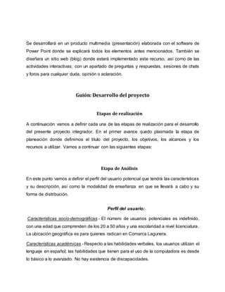 Se desarrollará en un producto multimedia (presentación) elaborada con el software de
Power Point donde se explicará todos los elementos antes mencionados. También se
diseñara un sitio web (blog) donde estará implementado este recurso, así como de las
actividades interactivas; con un apartado de preguntas y respuestas, sesiones de chats
y foros para cualquier duda, opinión o aclaración.
Guión: Desarrollo del proyecto
Etapas de realización
A continuación vamos a definir cada una de las etapas de realización para el desarrollo
del presente proyecto integrador. En el primer avance quedo plasmada la etapa de
planeación donde definimos el titulo del proyecto, los objetivos, los alcances y los
recursos a utilizar. Vamos a continuar con las siguientes etapas:
Etapa de Análisis
En este punto vamos a definir el perfil del usuario potencial que tendrá las características
y su descripción, así como la modalidad de enseñanza en que se llevará a cabo y su
forma de distribución.
Perfil del usuario:
Características socio-demográficas.- El número de usuarios potenciales es indefinido,
con una edad que comprenden de los 20 a 50 años y una escolaridad a nivel licenciatura.
La ubicación geográfica es para quienes radican en Comarca Lagunera.
Características académicas.- Respecto a las habilidades verbales, los usuarios utilizan el
lenguaje en español; las habilidades que tienen para el uso de la computadora es desde
lo básico a lo avanzado. No hay existencia de discapacidades.
 