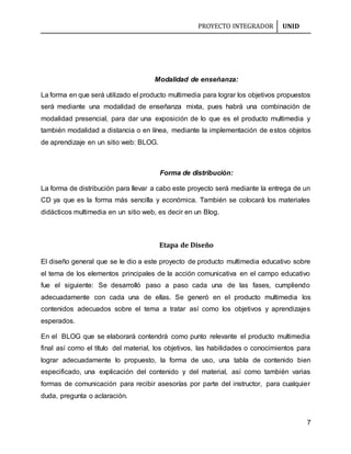 PROYECTO INTEGRADOR UNID
7
Modalidad de enseñanza:
La forma en que será utilizado el producto multimedia para lograr los objetivos propuestos
será mediante una modalidad de enseñanza mixta, pues habrá una combinación de
modalidad presencial, para dar una exposición de lo que es el producto multimedia y
también modalidad a distancia o en línea, mediante la implementación de estos objetos
de aprendizaje en un sitio web: BLOG.
Forma de distribución:
La forma de distribución para llevar a cabo este proyecto será mediante la entrega de un
CD ya que es la forma más sencilla y económica. También se colocará los materiales
didácticos multimedia en un sitio web, es decir en un Blog.
Etapa de Diseño
El diseño general que se le dio a este proyecto de producto multimedia educativo sobre
el tema de los elementos principales de la acción comunicativa en el campo educativo
fue el siguiente: Se desarrolló paso a paso cada una de las fases, cumpliendo
adecuadamente con cada una de ellas. Se generó en el producto multimedia los
contenidos adecuados sobre el tema a tratar así como los objetivos y aprendizajes
esperados.
En el BLOG que se elaborará contendrá como punto relevante el producto multimedia
final así como el título del material, los objetivos, las habilidades o conocimientos para
lograr adecuadamente lo propuesto, la forma de uso, una tabla de contenido bien
especificado, una explicación del contenido y del material, así como también varias
formas de comunicación para recibir asesorías por parte del instructor, para cualquier
duda, pregunta o aclaración.
 
