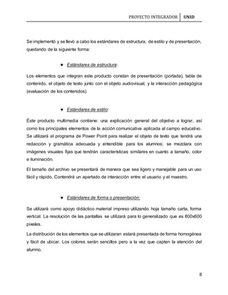 PROYECTO INTEGRADOR UNID
8
Se implementó y se llevó a cabo los estándares de estructura, de estilo y de presentación,
quedando de la siguiente forma:
 Estándares de estructura:
Los elementos que integran este producto constan de presentación (portada), tabla de
contenido, el objeto de texto junto con el objeto audiovisual, y la interacción pedagógica
(evaluación de los contenidos)
 Estándares de estilo:
Éste producto multimedia contiene: una explicación general del objetivo a lograr, así
como los principales elementos de la acción comunicativa aplicada al campo educativo.
Se utilizará el programa de Power Point para realizar el objeto de texto que tendrá una
redacción y gramática adecuada y entendible para los alumnos; se mezclara con
imágenes visuales fijas que tendrán características similares en cuanto a tamaño, color
e iluminación.
El tamaño del archivo se presentará de manera que sea ligero y manejable para un uso
fácil y rápido. Contendrá un apartado de interacción entre el usuario y el maestro.
 Estándares de forma o presentación:
Se utilizará como apoyo didáctico material impreso utilizando hoja tamaño carta, forma
vertical. La resolución de las pantallas se utilizará para lo generalizado que es 800x600
pixeles.
La distribución de los elementos que se utilizaran estará presentada de forma homogénea
y fácil de ubicar. Los colores serán sencillos pero a la vez que capten la atención del
alumno.
 