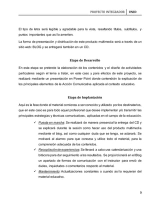 PROYECTO INTEGRADOR UNID
9
El tipo de letra será legible y agradable para la vista, resaltando títulos, subtítulos, y
puntos importantes que así lo ameriten.
La forma de presentación y distribución de este producto multimedia será a través de un
sitio web: BLOG y se entregará también en un CD.
Etapa de Desarrollo
En esta etapa se pretende la elaboración de los contenidos y el diseño de actividades
particulares según el tema a tratar, en este caso y para efectos de este proyecto, se
realizará mediante un presentación en Power Point donde contendrán la explicación de
los principales elementos de la Acción Comunicativa aplicada al contexto educativo.
Etapa de Implantación
Aquí es la fase donde el material comienza a ser conocido y utilizado por los destinatarios,
que en este caso es para todo aquel profesional que desee implementar y/o transmitir las
principales estrategias y técnicas comunicativas, aplicadas en el campo de la educación.
 Puesta en marcha: Se realizará de manera presencial la entrega del CD y
se explicará durante la sesión como hacer uso del producto multimedia
mediante el blog, así como cualquier duda que se tenga, se aclarará. Se
motivará al alumno para que conozca y utilice todo el material, para la
comprensión adecuada de los contenidos.
 Recopilaciónde experiencias: Se llevará a cabo una calendarización y una
bitácora para dar seguimiento a los resultados. Se proporcionará en el Blog
un apartado de formas de comunicación con el instructor para envió de
dudas, inquietudes o comentarios respecto al material.
 Mantenimiento: Actualizaciones constantes o cuando así lo requieran del
material educativo.
 