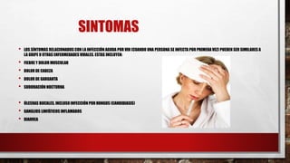 SINTOMAS
• LOS SÍNTOMAS RELACIONADOS CON LA INFECCIÓN AGUDA POR VIH (CUANDO UNA PERSONA SE INFECTA POR PRIMERAVEZ) PUEDEN SER SIMILARES A
LA GRIPE U OTRAS ENFERMEDADES VIRALES. ESTAS INCLUYEN:
• FIEBRE Y DOLOR MUSCULAR
• DOLOR DE CABEZA
• DOLOR DE GARGANTA
• SUDORACIÓN NOCTURNA
• ÚLCERAS BUCALES, INCLUSO INFECCIÓN POR HONGOS (CANDIDIASIS)
• GANGLIOS LINFÁTICOS INFLAMADOS
• DIARREA
 