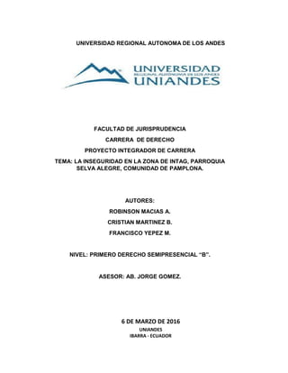 UNIVERSIDAD REGIONAL AUTONOMA DE LOS ANDES
6 DE MARZO DE 2016
UNIANDES
IBARRA - ECUADOR
FACULTAD DE JURISPRUDENCIA
CARRERA DE DERECHO
PROYECTO INTEGRADOR DE CARRERA
TEMA: LA INSEGURIDAD EN LA ZONA DE INTAG, PARROQUIA
SELVA ALEGRE, COMUNIDAD DE PAMPLONA.
AUTORES:
ROBINSON MACIAS A.
CRISTIAN MARTINEZ B.
FRANCISCO YEPEZ M.
NIVEL: PRIMERO DERECHO SEMIPRESENCIAL “B”.
ASESOR: AB. JORGE GOMEZ.
 