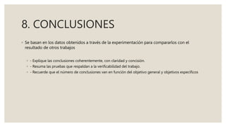 8. CONCLUSIONES
◦ Se basan en los datos obtenidos a través de la experimentación para compararlos con el
resultado de otros trabajos
◦ - Explique las conclusiones coherentemente, con claridad y concisión.
◦ - Resuma las pruebas que respaldan a la verificabilidad del trabajo.
◦ - Recuerde que el número de conclusiones van en función del objetivo general y objetivos específicos
 