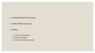 ◦ 3. AGRADECIMIENTO (opcional)
◦
◦ 4. DEDICATORIA (opcional)
◦ 5. ÍNDICE
◦ 5.1 Índice de Contenidos.
◦ 5.2 Índice de Gráficos.
◦ 5.3. Índice de Tablas (opcional)
 