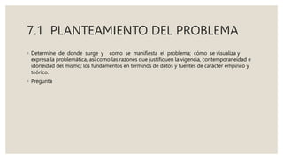 7.1 PLANTEAMIENTO DEL PROBLEMA
◦ Determine de donde surge y como se manifiesta el problema; cómo se visualiza y
expresa la problemática, así como las razones que justifiquen la vigencia, contemporaneidad e
idoneidad del mismo; los fundamentos en términos de datos y fuentes de carácter empírico y
teórico.
◦ Pregunta
 