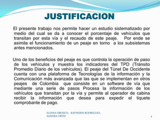 JUSTIFICACIONEl presente trabajo nos permite hacer un estudio sistematizado por medio del cual se da a conocer el porcentaje de vehículos que transitan por esta vía y el recaudo de este peaje.   Por ende se asimila el funcionamiento de un peaje en torno  a los subsistemas antes mencionados.   Uno de los beneficios del peaje es que controla la operación de paso de los vehículos y muestra los indicadores del TPD (Tránsito Promedio Diario de los vehículos). El peaje del Túnel De Occidente cuenta con una plataforma de Tecnologías de la información y la Comunicación más avanzada que las que se implementan en otros peajes  de Colombia  que consiste en un software de vía que mediante una serie de pasos Procesa la información de los vehículos que transitan por la vía y permite al operador de cabina  recibir la información que desea para expedir el tiquete  comprobante de pago.ELIANA OROZCO;   KATHERIN RODRIGUEZ;  SANDRA ORTIZ4