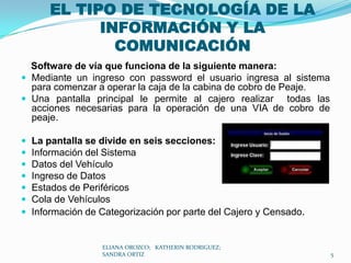 EL TIPO DE TECNOLOGÍA DE LA INFORMACIÓN Y LA COMUNICACIÓN Software de vía que funciona de la siguiente manera:Mediante un ingreso con password el usuario ingresa al sistema para comenzar a operar la caja de la cabina de cobro de Peaje. Una pantalla principal le permite al cajero realizar  todas las acciones necesarias para la operación de una VIA de cobro de peaje. La pantalla se divide en seis secciones: Información del Sistema Datos del Vehículo Ingreso de Datos Estados de Periféricos Cola de Vehículos Información de Categorización por parte del Cajero y Censado. ELIANA OROZCO;   KATHERIN RODRIGUEZ;  SANDRA ORTIZ5