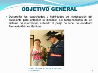OBJETIVO GENERALDesarrollar las capacidades y habilidades de investigación del estudiante para entender la dinámica del funcionamiento de un sistema de información aplicado al peaje de túnel de occidente Fernando Gómez Martínez.ELIANA OROZCO;   KATHERIN RODRIGUEZ;  SANDRA ORTIZ6