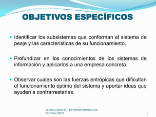 OBJETIVOS ESPECÍFICOSIdentificar los subsistemas que conforman el sistema de  peaje y las características de su funcionamiento. Profundizar en los conocimientos de los sistemas de información y aplicarlos a una empresa concreta. Observar cuales son las fuerzas entrópicas que dificultan el funcionamiento óptimo del sistema y aportar ideas que ayuden a contrarrestarlas. ELIANA OROZCO;   KATHERIN RODRIGUEZ;  SANDRA ORTIZ7