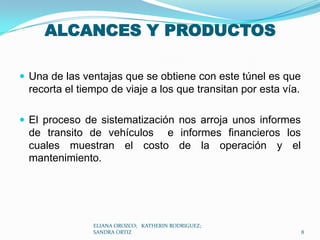 ALCANCES Y PRODUCTOSUna de las ventajas que se obtiene con este túnel es que recorta el tiempo de viaje a los que transitan por esta vía.El proceso de sistematización nos arroja unos informes de transito de vehículos  e informes financieros los cuales muestran el costo de la operación y el mantenimiento.ELIANA OROZCO;   KATHERIN RODRIGUEZ;  SANDRA ORTIZ8