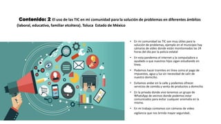 Contenido: 2 El uso de las TIC en mi comunidad para la solución de problemas en diferentes ámbitos
(laboral, educativo, familiar etcétera). Toluca Estado de México
• En mi comunidad las TIC son muy útiles para la
solución de problemas, ejemplo en el municipio hay
cámaras de video donde están monitoreadas las 24
horas del día por la policía estatal
• En esta pandemia el internet y la computadora a
ayudado a que nuestros hijos sigan estudiando en
línea.
• Podemos hacer tramites en línea como el pago de
impuestos, agua y luz sin necesidad de salir de
nuestro domicilio.
• Evitamos andar en la calle y podemos ofrecer
servicios de comida y venta de productos a domicilio
• En la privada donde vivo tenemos un grupo de
WhatsApp de vecinos donde podemos estar
comunicados para evitar cualquier anomalía en la
misma.
• En mi trabajo contamos con cámaras de video
vigilancia que nos brinda mayor seguridad.
 