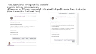 Foro Aprendiendo correspondiente a semana 4
pregunte a dos de mis compañeras,
¿Cómo usan las TIC en su comunidad, en la solución de problemas de diferentes ámbitos
(laboral, educativo, familiar etcétera).
 