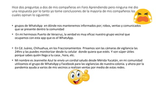 Hice dos preguntas a dos de mis compañeras en Foro Aprendiendo pero ninguna me dio
una respuesta por lo tanto yo tome conclusiones de la mayoría de mis compañeros los
cuales opinan lo siguiente:
• grupos de WhatsApp en dónde nos mantenemos informados por; robos, ventas y comunicados
que se presente dentro la comunidad
• En mi hermosos Puerto de Veracruz, la verdad es muy eficaz nuestro grupo vecinal que
ocupamos con esta app que es el WhatsApp.
• En Cd. Juárez, Chihuahua, en los Fraccionamientos Privamos son las cámaras de vigilancia las
24hrs y las puedes monitorizar desde tu celular donde quiera que estés. Y son súper útiles
porque sabes quién llega a tu casa , hora, etc.
• Mi nombre es Jeannette Azul te envío un cordial saludo desde Mérida Yucatán, en mi comunidad
utilizamos el grupo de WhatsApp y Facebook para las vigilancias de nuestra colonia. y ahora por la
pandemia ayuda a varios de mis vecinos a realizan ventas por medio de estas redes.
 