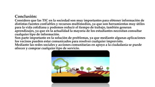 Conclusión:
Considero que las TIC en la sociedad son muy importantes para obtener información de
distintas fuentes confiables y recursos multimedios, ya que son herramientas muy útiles
para la vida cotidiana y podemos reducir el tiempo de trabajo, también generan
aprendizajes, ya que en la actualidad la mayoría de los estudiantes necesitan consultar
cualquier tipo de información.
Son parte importante en la solución de problemas, ya que mediante algunas aplicaciones
los vecinos pueden estar comunicados para resolver cualquier imprevisto.
Mediante las redes sociales y acciones comunitarias en apoyo a la ciudadanía se puede
ofrecer y comprar cualquier tipo de servicio.
 