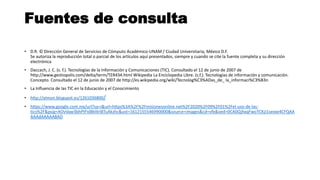 Fuentes de consulta
• D.R. © Dirección General de Servicios de Cómputo Académico-UNAM / Ciudad Universitaria, México D.F.
Se autoriza la reproducción total o parcial de los artículos aquí presentados, siempre y cuando se cite la fuente completa y su dirección
electrónica
• Daccach, J. C. (s. f.). Tecnologías de la Información y Comunicaciones (TIC). Consultado el 12 de junio de 2007 de
http://www.gestiopolis.com/delta/term/TER434.html Wikipedia La Enciclopedia Libre. (s.f.). Tecnologías de información y comunicación.
Concepto. Consultado el 12 de junio de 2007 de http://es.wikipedia.org/wiki/Tecnolog%C3%ADas_de_ la_informaci%C3%B3n
• La Influencia de las TIC en la Educación y el Conocimiento
• http://almon.blogspot.es/1261036800/
• https://www.google.com.mx/url?sa=i&url=https%3A%2F%2Fmisionesonline.net%2F2020%2F09%2F01%2Fel-uso-de-las-
tics%2F&psig=AOvVaw3bhPtFxl8kl4rI8TuAkzhc&ust=1612155546990000&source=images&cd=vfe&ved=0CA0QjhxqFwoTCKjJ1sexxe4CFQAA
AAAdAAAAABAD
 