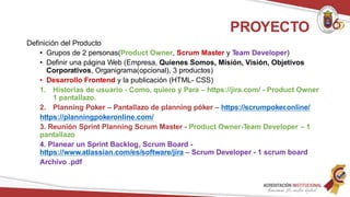 Definición del Producto
• Grupos de 2 personas(Product Owner, Scrum Master y Team Developer)
• Definir una página Web (Empresa, Quienes Somos, Misión, Visión, Objetivos
Corporativos, Organigrama(opcional), 3 productos)
• Desarrollo Frontend y la publicación (HTML- CSS)
1. Historias de usuario - Como, quiero y Para – https://jira.com/ - Product Owner
1 pantallazo.
2. Planning Poker – Pantallazo de planning póker – https://scrumpoker.online/
https://planningpokeronline.com/
3. Reunión Sprint Planning Scrum Master - Product Owner-Team Developer – 1
pantallazo
4. Planear un Sprint Backlog, Scrum Board -
https://www.atlassian.com/es/software/jira – Scrum Developer - 1 scrum board
Archivo .pdf
PROYECTO
 