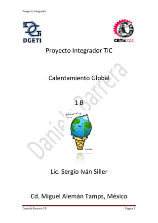 Proyecto Integrador
Daniela Barrera 1B Página 1
Proyecto Integrador TIC
Calentamiento Global
1 B
Lic. Sergio Iván Siller
Cd. Miguel Alemán Tamps, México
 