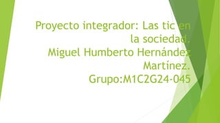 Proyecto integrador: Las tic en
la sociedad.
Miguel Humberto Hernández
Martínez.
Grupo:M1C2G24-045
 