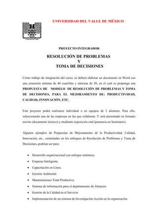 UNIVERSIDAD DEL VALLE DE MÉXICO
PROYECTO INTEGRADOR
RESOLUCIÓN DE PROBLEMAS
Y
TOMA DE DECISIONES
Como trabajo de integración del curso, se deberá elaborar un documento en Word con
una extensión mínima de 40 cuartillas y máxima de 50, en el cual se proponga una
PROPUESTA DE MODELO DE RESOLUCIÓN DE PROBLEMAS Y TOMA
DE DECISIONES, PARA EL MEJORAMIENTO DE: PRODUCTIVIDAD,
CALIDAD, INNOVACIÓN, ETC.
Este proyecto podrá realizarse individual o en equipos de 2 alumnos. Para ello,
seleccionarán una de las empresas en las que colaboran. Y será presentado en formato
escrito (documento técnico) y mediante exposición oral (ponencia en Seminario).
Algunos ejemplos de Propuestas de Mejoramiento de la Productividad, Calidad,
Innovación, etc., sustentadas en los enfoques de Resolución de Problemas y Toma de
Decisiones, podrían ser para:
• Desarrollo organizacional con enfoque sistémico.
• Empresa Inteligente.
• Capacitación en Línea.
• Gestión Ambiental.
• Mantenimiento Total Productivo.
• Sistema de información para el departamento de Almacén.
• Gestión de la Calidad en el Servicio
• Implementación de un sistema de Investigación-Acción en la organización.
 