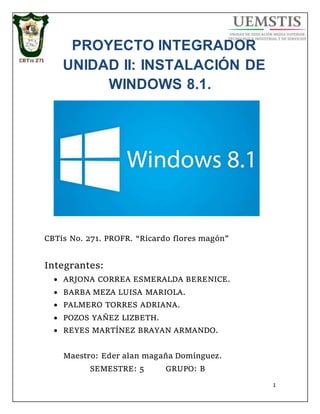 1
PROYECTO INTEGRADOR
UNIDAD II: INSTALACIÓN DE
WINDOWS 8.1.
CBTis No. 271. PROFR. “Ricardo flores magón”
Integrantes:
 ARJONA CORREA ESMERALDA BERENICE.
 BARBA MEZA LUISA MARIOLA.
 PALMERO TORRES ADRIANA.
 POZOS YAÑEZ LIZBETH.
 REYES MARTÍNEZ BRAYAN ARMANDO.
Maestro: Eder alan magaña Domínguez.
SEMESTRE: 5 GRUPO: B
 