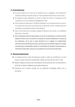 [107] 
3. Conclusiones 
 Se pudo evidenciar por parte de los profesores que la agregación del complemento 
vitamínico al desayuno escolar produjo un mejor desenvolvimiento de los niños en clases. 
 Se evidenció la gran aceptación por parte de todos los niños en el paralelo que fue 
intervenido, no así con el desayuno entregado por el PAE. 
 De la encuesta se obtuvo que un 9.38% de estudiantes no van desayunando por lo que es 
muy importante el consumo de nutrientes para el desarrollo mental e intelectual de estos 
estudiantes, poniendo gran énfasis en esta población. 
 Que el PAE cumpla con la entrega completa del desayuno de acuerdo a lo establecido 
dentro de su normativa. 
 De la comparación entre los dos paralelos, el uno con la intervención y el otro de control, 
podemos concluir que en el primero se visualizó un aumento significativo en el peso de 
los estudiantes, con lo que se pudo demostrar que al agregar los complementos 
vitamínicos dentro del desayuno escolar, permite que los estudiantes tengan las energías 
necesarias para su desempeño escolar con la aportación de nutrientes necesarios para su 
crecimiento y desarrollo, cosa que no se visualizó en el curso que sirvió de control. 
4. Recomendaciones 
 La entrega normal y diaria de desayuno escolar a todos los estudiantes y el cual 
causara un gran impacto en el desarrollo intelectual y físico de los niños o niñas. 
 Realizar programas pilotos para la aceptación de los productos por los estudiantes y 
controlar los efectos negativos que puedan producirse. 
 Evaluación de la buena entrega de los productos manejados dentro de su 
normativa. 
 