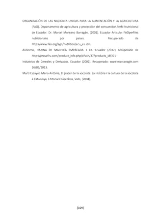 ORGANIZACIÓN DE LAS NACIONES UNIDAS PARA LA ALIMENTACIÓN Y LA AGRICULTURA 
(FAO). Departamento de agricultura y protección del consumidor.Perfil Nutricional 
de Ecuador. Dr. Marcel Moreano Barragán, (2001). Ecuador Artículo: FAOperfiles 
nutricionales por países. Recuperado de 
http://www.fao.org/agn/nutrition/ecu_es.stm. 
Anónimo, HARINA DE MACHICA EMPACADA 1 LB. Ecuador (2012) Recuperado de 
http://provefru.com/product_info.php/cPath/37/products_id/391 
Industrias de Cereales y Derivados. Ecuador (2002). Recuperado: www.marcaeagle.com 
[109] 
26/09/2013. 
Martí Escayol, Maria Antònia, El placer de la xocolata. La Història i la cultura de la xocolata 
a Catalunya, Editorial Cossetània, Valls, (2004). 
 