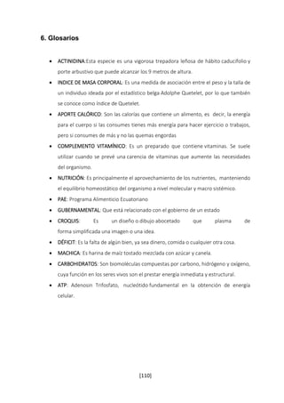 [110] 
6. Glosarios 
 ACTINIDINA:Esta especie es una vigorosa trepadora leñosa de hábito caducifolio y 
porte arbustivo que puede alcanzar los 9 metros de altura. 
 INDICE DE MASA CORPORAL: Es una medida de asociación entre el peso y la talla de 
un individuo ideada por el estadístico belga Adolphe Quetelet, por lo que también 
se conoce como índice de Quetelet. 
 APORTE CALÓRICO: Son las calorías que contiene un alimento, es decir, la energía 
para el cuerpo si las consumes tienes más energía para hacer ejercicio o trabajos, 
pero si consumes de más y no las quemas engordas 
 COMPLEMENTO VITAMÍNICO: Es un preparado que contiene vitaminas. Se suele 
utilizar cuando se prevé una carencia de vitaminas que aumente las necesidades 
del organismo. 
 NUTRICIÓN: Es principalmente el aprovechamiento de los nutrientes, manteniendo 
el equilibrio homeostático del organismo a nivel molecular y macro sistémico. 
 PAE: Programa Alimenticio Ecuatoriano 
 GUBERNAMENTAL: Que está relacionado con el gobierno de un estado 
 CROQUIS: Es un diseño o dibujo abocetado que plasma de 
forma simplificada una imagen o una idea. 
 DÉFICIT: Es la falta de algún bien, ya sea dinero, comida o cualquier otra cosa. 
 MACHICA: Es harina de maíz tostado mezclada con azúcar y canela. 
 CARBOHIDRATOS: Son biomoléculas compuestas por carbono, hidrógeno y oxígeno, 
cuya función en los seres vivos son el prestar energía inmediata y estructural. 
 ATP: Adenosin Trifosfato, nucleótido fundamental en la obtención de energía 
celular. 
 