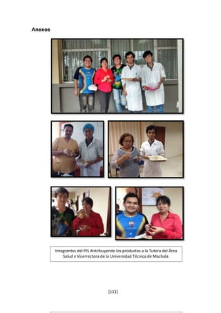 [111] 
Anexos 
Integrantes del PIS distribuyendo los productos a la Tutora del Área 
Salud y Vicerrectora de la Universidad Técnica de Machala. 
 
