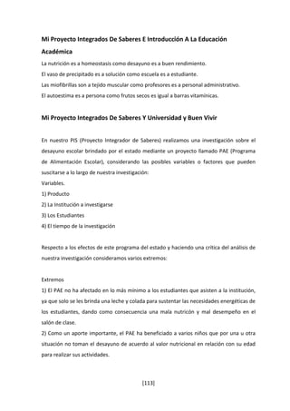 Mi Proyecto Integrados De Saberes E Introducción A La Educación 
Académica 
La nutrición es a homeostasis como desayuno es a buen rendimiento. 
El vaso de precipitado es a solución como escuela es a estudiante. 
Las miofibrillas son a tejido muscular como profesores es a personal administrativo. 
El autoestima es a persona como frutos secos es igual a barras vitamínicas. 
Mi Proyecto Integrados De Saberes Y Universidad y Buen Vivir 
En nuestro PIS (Proyecto Integrador de Saberes) realizamos una investigación sobre el 
desayuno escolar brindado por el estado mediante un proyecto llamado PAE (Programa 
de Alimentación Escolar), considerando las posibles variables o factores que pueden 
suscitarse a lo largo de nuestra investigación: 
Variables. 
1) Producto 
2) La Institución a investigarse 
3) Los Estudiantes 
4) El tiempo de la investigación 
Respecto a los efectos de este programa del estado y haciendo una crítica del análisis de 
nuestra investigación consideramos varios extremos: 
Extremos 
1) El PAE no ha afectado en lo más mínimo a los estudiantes que asisten a la institución, 
ya que solo se les brinda una leche y colada para sustentar las necesidades energéticas de 
los estudiantes, dando como consecuencia una mala nutricón y mal desempeño en el 
salón de clase. 
2) Como un aporte importante, el PAE ha beneficiado a varios niños que por una u otra 
situación no toman el desayuno de acuerdo al valor nutricional en relación con su edad 
para realizar sus actividades. 
[113] 
 