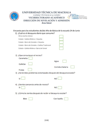 UNIVERSIDAD TÉCNICA DE MACHALA 
Calidad, Pertinencia y Calidez 
VICERRECTORADO ACADÉMICO 
DIRECCIÓN DE NIVELACIÓN Y ADMISIÓN 
Área Salud 
Encuesta para los estudiantes de2do Año de Básica de la escuela 24 de Junio 
1) ¿Cuál es el desayuno diario que consume? 
Otros (Leche entera) 
Colada + Galleta Rellena + Hojuelas 
Colada + Barra de Cereales + Hojuelas 
Colada + Barra de Cereales + Galleta Tradicional 
Colada + Galleta Rellena + Barra de Cereal 
[116] 
 