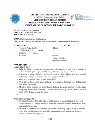 UNIVERSIDAD TÉCNICA DE MACHALA 
Calidad, Pertinencia y Calidez 
VICERRECTORADO ACADÉMICO 
DIRECCIÓN DE NIVELACIÓN Y ADMISIÓN 
INFORME DE PRÁCTICA DE LABORATORIO 
[119] 
DOCENTE: Bioq. Carlos García 
ESTUDIANTE: Ricardo Morocho 
ASIGNATURA: Biología 
TEMA: Elaboración de una galleta casera 
OBJETIVO: Elaborar una galleta a base de mermelada de kiwi saludable y deliciosa. 
MATERIALES: SUSTANCIAS: 
- Vasos de Precipitación - Harina 
- Varillas de Vidrio - Kiwi 
- Balanza - Limón 
- Cazuela - Panela 
- Cacao en Polvo 
- Gelatina sin sabor 
PROCEDIMIENTO: 
Mermelada de kiwi: 
o Pelar los kiwis y trocearlos groseramente, colocándolos en una olla o cazuela lo 
suficientemente grande, procurando recoger todos los jugos que suelten. 
o Regar con el zumo de limón y cubrir con elazúcar. Mezclar bien, tapar con un paño 
y dejar reposar como mínimo dos horas, o mejor aún toda la noche. 
o Colocar la cazuela al fuego y llevar a ebullición 
o Dejar cocer a fuego lento, removiendo de vez en cuando. Retirar un poco de la espuma 
que pueda ir soltando 
o Mientras tanto, preparar los tarros. Comprobar que que están intactos y con las tapas 
sin golpes o marcas de oxidación. Lavarlos bien, secarlos y colocarlos en el horno a 
unos 180ºC. Hervir en agua las tapas. 
o 
Preparación de la galleta: 
o Coloca 200 gramos de mantequilla en un bol junto a la harina, la clara de huevo, el 
zumo de limón, el azúcar y la sal y ve amasando hasta que veas que obtienes una pasta 
que resulte homogénea. 
o Prepárate la superficie de trabajo, en este caso la encimera y dispón un poco de harina 
sobre ella, trabaja la masa con un rodillo hasta que obtengas una lámina de más o 
menos un centímetro de grosor. 
 