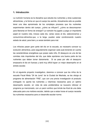 [12] 
1. Introducción 
La nutrición humana es la disciplina que estudia los nutrientes y otras sustancias 
alimenticias, y la forma en que el cuerpo los asimila. Actualmente sólo es posible 
tener una idea aproximada de los complejos procesos que los nutrientes 
experimentan dentro del cuerpo: ¿cómo se influyen?, ¿cómo se descomponen 
para liberarse en forma de energía? La nutrición ha jugado y juega un importante 
papel en nuestra vida, incluso cada día, varias veces al día, seleccionamos y 
consumimos alimentos que, a la larga, pueden estar condicionando nuestro 
estado de salud, para bien y a veces también para mal. 
Los niños/as pasan gran parte del día en la escuela, es necesario conocer su 
evolución alimenticia, para seguidamente organizar cada aula teniendo en cuenta 
las características energéticas que posee cada niño. El desayuno es una de las 
comidas más importantes del día, que debe aportarse una buena parte de los 
nutrientes que deben tomar diariamente. Si se pasa por alto el desayuno 
empezaría el día sin fuerzas y será muy difícil lograr un mejor desempeño en el 
ámbito escolar. 
En el siguiente proyecto investigativo, daremos a conocer que los niños de la 
escuela Fiscal Mixta “24 de Junio” de la Ciudad de Machala, se les otorga el 
programa de alimentación “PAE”, que con una previa investigación el producto 
entregado no aporta los nutrientes y vitaminas necesarios para un optimo 
desempeño escolar, en vista de esta problemática se buscaría reforzar el 
programa ya mencionado, con un pack nutritivo que brinde las Kcal de una dieta 
adecuada para una mañana escolar, debido que a estas horas el cuerpo necesita 
los nutrientes necesarios para un desarrollo escolar norma 
 