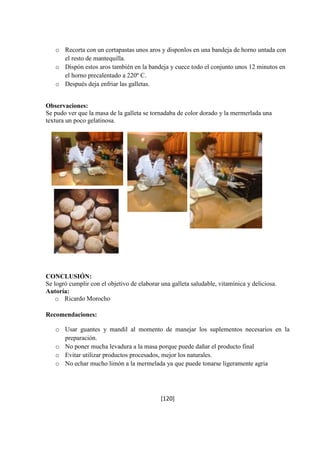 o Recorta con un cortapastas unos aros y disponlos en una bandeja de horno untada con 
[120] 
el resto de mantequilla. 
o Dispón estos aros también en la bandeja y cuece todo el conjunto unos 12 minutos en 
el horno precalentado a 220º C. 
o Después deja enfriar las galletas. 
Observaciones: 
Se pudo ver que la masa de la galleta se tornadaba de color dorado y la mermerlada una 
textura un poco gelatinosa. 
CONCLUSIÓN: 
Se logró cumplir con el objetivo de elaborar una galleta saludable, vitamínica y deliciosa. 
Autoría: 
o Ricardo Morocho 
Recomendaciones: 
o Usar guantes y mandil al momento de manejar los suplementos necesarios en la 
preparación. 
o No poner mucha levadura a la masa porque puede dañar el producto final 
o Evitar utilizar productos procesados, mejor los naturales. 
o No echar mucho limón a la mermelada ya que puede tonarse ligeramente agria 
 
