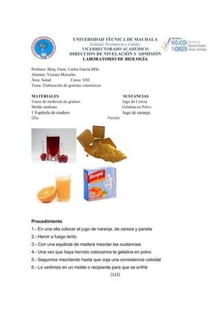UNIVERSIDAD TÉCNICA DE MACHALA 
Calidad, Pertinencia y Calidez 
VICERRECTORADO ACADÉMICO 
DIRECCIÓN DE NIVELACIÓN Y ADMISIÓN 
LABORATORIO DE BIOLOGÍA 
[121] 
Profesor: Bioq. Farm. Carlos García MSc. 
Alumno: Vicente Morocho 
Área: Salud Curso: V02 
Tema: Elaboración de gomitas vitamínicas 
MATERIALES SUSTANCIAS 
Vasos de medición de gramos Jugo de Cereza 
Molde mediano Gelatina en Polvo 
1 Espátula de madera Jugo de naranja 
Olla Panela 
Procedimiento 
1.- En una olla colocar el jugo de naranja, de cereza y panela 
2.- Hervir a fuego lento 
3.- Con una espátula de madera mezclar las sustancias 
4.- Una vez que haya hervido colocamos la gelatina en polvo 
5.- Seguimos mezclando hasta que coja una consistencia coloidal 
6.- Lo vertimos en un molde o recipiente para que se enfrié 
 
