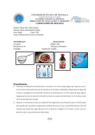UNIVERSIDAD TÉCNICA DE MACHALA 
Calidad, Pertinencia y Calidez 
VICERRECTORADO ACADÉMICO 
DIRECCIÓN DE NIVELACIÓN Y ADMISIÓN 
LABORATORIO DE BIOLOGÍA 
[123] 
Profesor: Bioq. Msc. Carlos García 
Alumno: Bryan Jared Salcedo Ullauri 
Área: Salud Curso: V02 
Tema: Elaboración de Leche de Almendra 
MATERIALES SUSTANCIAS 
Licuadora 1000ml H2O 
Recipiente de 1lt 2260 gr de Almendras 
Cernidor Esencia de vainilla 
Procedimiento 
1. Ponemos los 200 gramos de almendras a remojar en un litro de agua segura por algo así como 1 
hora al menos (esto permite que las almendras se hidraten y ablanden). Desechamos el agua del 
remojo y enjuagamos las almendras. Ponemos las almendras en un litro nuevo de agua segura; 
luego pasamos esto al vaso de la licuadora y licuamos a potencia máxima por 3 o 4 minutos, hasta 
ver que está todo bien licuado. 
2. Después si no tenemos a mano un colador de tela, agarramos una media de nylon o similar (súper 
bien lavado, por supuesto) y la agarramos al borde de una jarra con una bandita elástica o tira, de 
manera que quede bien agarrada pero con un poco de "cuelgue" en el centro, lo que nos va a 
permitir colar sin que chorree por todos lados. 
 