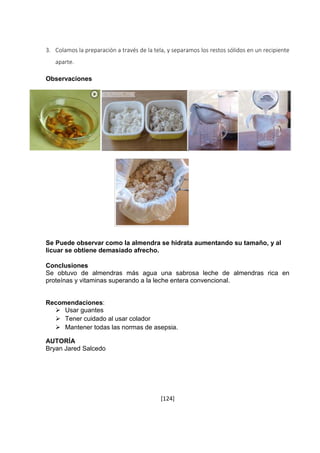 3. Colamos la preparación a través de la tela, y separamos los restos sólidos en un recipiente 
[124] 
aparte. 
Observaciones 
t 
Se Puede observar como la almendra se hidrata aumentando su tamaño, y al 
licuar se obtiene demasiado afrecho. 
Conclusiones 
Se obtuvo de almendras más agua una sabrosa leche de almendras rica en 
proteínas y vitaminas superando a la leche entera convencional. 
Recomendaciones: 
 Usar guantes 
 Tener cuidado al usar colador 
 Mantener todas las normas de asepsia. 
AUTORÍA 
Bryan Jared Salcedo 
 