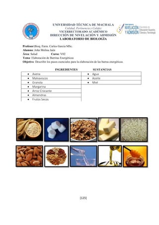 UNIVERSIDAD TÉCNICA DE MACHALA 
Calidad, Pertinencia y Calidez 
VICERRECTORADO ACADÉMICO 
DIRECCIÓN DE NIVELACIÓN Y ADMISIÓN 
LABORATORIO DE BIOLOGÍA 
Profesor:Bioq. Farm. Carlos García MSc. 
Alumno: John Molina Jaén 
Área: Salud Curso: V02 
Tema: Elaboración de Barritas Energéticas 
Objetivo: Describir los pasos esenciales para la elaboración de las barras energéticas. 
INGREDIENTES SUSTANCIAS 
 Avena  Agua 
 Malvaviscos  Aceite 
 Granola  Miel 
 Margarina 
 Arroz Crocante 
 Almendras 
 Frutos Secos 
[125] 
 