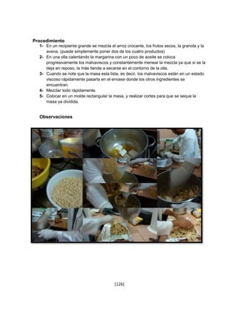 [126] 
Procedimiento 
1- En un recipiente grande se mezcla el arroz crocante, los frutos secos, la granola y la 
avena. (puede simplemente poner dos de los cuatro productos) 
2- En una olla calentando la margarina con un poco de aceite se coloca 
progresivamente los malvaviscos y constantemente menear la mezcla ya que si se la 
deja en reposo, la más tiende a secarse en el contorno de la olla. 
3- Cuando se note que la masa esta lista, es decir, los malvaviscos están en un estado 
viscoso rápidamente pasarla en el envase donde los otros ingredientes se 
encuentran. 
4- Mezclar todo rápidamente. 
5- Colocar en un molde rectangular la masa, y realizar cortes para que se seque la 
masa ya dividida. 
Observaciones 
 