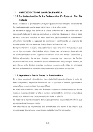 1.1 ANTECEDENTES DE LA PROBLEMÁTICA. 
1.1.1 Contextualización De La Problemática En Relación Con Su 
[13] 
Historia 
Nace a raíz de que se plantea como un objetivo gubernamental el mejorar el bienestar de 
los escolares para aprovechar su permanencia en el desarrollo escolar. 
Se da como un apoyo para optimizar la calidad y eficiencia de la educación básica en 
sectores afectados por la pobreza, estimulando la asistencia más asidua de niños de bajos 
recursos a escuelas primarias en áreas prioritarias; proporcionando un complemento 
alimenticio mejorando su capacidad de aprendizaje y estableciendo un programa de 
colación escolar eficaz en apoyo de sistema de educación educacional. 
Es importante tomar en cuenta este problema que afecta a los niños de nuestro país que 
será el futuro progreso, relacionándose así con el buen vivir, se ha venido dando a través 
de los años en la etapa escolar un pésimo rendimiento en las aulas debido a un desorden y 
hábitos alimenticios. La variable situación económica que presentan las familias 
ecuatorianases uno de los alarmantes motivos añadiéndose a esto patologías adversas, es 
por esto que se ha decidido investigar mediantes encuestas, entrevistas los principales 
factores que se ramifican entorno a esta problemática proponiendo una solución. 
1.1.2 Importancia Social Sobre La Problemática 
En el diario estudiantil estos objetivos han estado históricamente dirigidos al hecho de 
reducir la pobreza, mejorar la alimentación para la población vulnerable y promover el 
desarrollo de conocimientos críticos y científicos. 
En las escuelas profesores y directivos de ven esta propuesta valedera comenzado de una 
necesaria investigación sobre la falta de atención y energía (de los alimentos consumidos a 
diario) en el aula dado que con estos puntos encontrar la solución. 
Se incorpora la importancia acerca de nuevos suplementos o sustitutos alimenticios que 
complementen el desayuno escolar. 
Por estos motivos se ha planteado esta problemática para ayudar a los niños ya que 
merecen gozar de una buena concentración y vitalidad en el horario escolar. 
 