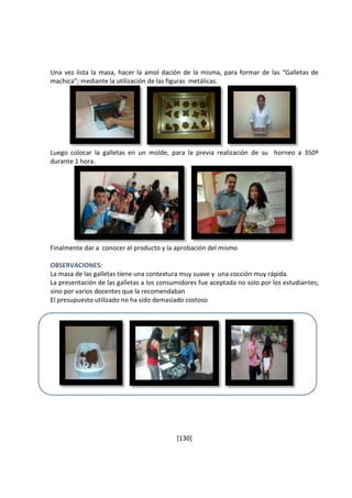 Una vez lista la masa, hacer la amol dación de la misma, para formar de las “Galletas de 
machica”; mediante la utilización de las figuras metálicas. 
Luego colocar la galletas en un molde, para la previa realización de su horneo a 350º 
durante 1 hora. 
Finalmente dar a conocer el producto y la aprobación del mismo 
OBSERVACIONES: 
La masa de las galletas tiene una contextura muy suave y una cocción muy rápida. 
La presentación de las galletas a los consumidores fue aceptada no solo por los estudiantes; 
sino por varios docentes que la recomendaban 
El presupuesto utilizado no ha sido demasiado costoso 
[130] 
 