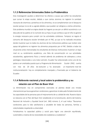 1.1.3 Referencias Universales Sobre La Problemática 
Esta investigación ayudara a determinar los efectos y causas que sufren los estudiantes 
que cursan la etapa escolar, debido a que ciertos alumnos no ingieren la cantidad 
necesaria de vitaminas y proteínas en los alimentos, no se complementan con el desayuno 
escolar porque no es de su agrado debido a que pueden ser alérgicos a ciertos alimentos. 
Este problema mundial se origina desde los hogares ya sea por un déficit económico o un 
descuido de los padres en la nutrición de sus hijos; lo que conlleva a que el niño no genere 
la energía necesaria para cumplir con las actividades cotidianas. Tampoco se regula el 
consumo del desayuno escolar brindado por el PAE, ya que se ha realizado encuestas 
donde muestran que no todos los alumnos de las instituciones públicas que reciben este 
apoyo del gobierno no ingieren los alimentos propuestos por el PAE. Debido a todas las 
situaciones antes mencionadas los estudiantes de diversas instituciones muestran un bajo 
nivel en su rendimiento académico, una falta de concentración en sus actividades 
estudiantiles, agotamiento físico y mental además de problemas de sobrepeso y otras 
patologías relacionadas a una mala nutrición. Ecuador fue seleccionado como uno de los 
países a ser analizados puesto que su Programa de Alimentación Escolar (PAE) cuenta 
con más de 20 años de evolución y ha alcanzado un importante nivel de 
institucionalización: hoy es completamente manejado y financiado por el Gobierno de 
Ecuador. 
1.1.4 Referente nacional y local sobre la problemática y su 
relación con el Plan de Buen Vivir 
La Alimentación rica en componentes esenciales se plantea desde una mirada 
intersectorial que busca garantizar condiciones y garantizar el adecuado fortalecimiento de 
las capacidades de las personas para el mejoramiento de su calidad de vida. Nuestro tópico 
se relaciona con el Plan del Buen Vivir establecido en la Constitución, dentro del Sistema 
Nacional de Inclusión y Equidad Social (art. 340) número 3, el cual indica: “Buscamos 
condiciones para la vida satisfactoria y saludable de todas las personas, familias y 
colectividades respetando su diversidad. 
Fortalecemos la capacidad pública y social para lograr una atención equilibrada, 
sustentable y creativa de las necesidades de ciudadanas y ciudadanos”. 
[14] 
 