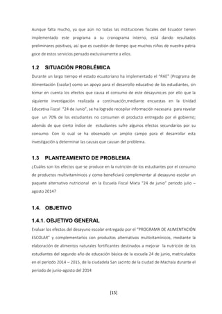 Aunque falta mucho, ya que aún no todas las instituciones fiscales del Ecuador tienen 
implementado este programa a su cronograma interno, está dando resultados 
preliminares positivos, así que es cuestión de tiempo que muchos niños de nuestra patria 
goce de estos servicios pensado exclusivamente a ellos. 
1.2 SITUACIÓN PROBLÉMICA 
Durante un largo tiempo el estado ecuatoriano ha implementado el “PAE” (Programa de 
Alimentación Escolar) como un apoyo para el desarrollo educativo de los estudiantes, sin 
tomar en cuenta los efectos que causa el consumo de este desayuno;es por ello que la 
siguiente investigación realizada a continuación,mediante encuestas en la Unidad 
Educativa Fiscal “24 de Junio”, se ha logrado recopilar información necesaria para revelar 
que un 70% de los estudiantes no consumen el producto entregado por el gobierno; 
además de que cierto índice de estudiantes sufre algunos efectos secundarios por su 
consumo. Con lo cual se ha observado un amplio campo para el desarrollar esta 
investigación y determinar las causas que causan del problema. 
1.3 PLANTEAMIENTO DE PROBLEMA 
¿Cuáles son los efectos que se produce en la nutrición de los estudiantes por el consumo 
de productos multivitamínicos y como beneficiará complementar al desayuno escolar un 
paquete alternativo nutricional en la Escuela Fiscal Mixta “24 de junio” periodo julio – 
agosto 2014? 
[15] 
1.4. OBJETIVO 
1.4.1. OBJETIVO GENERAL 
Evaluar los efectos del desayuno escolar entregado por el “PROGRAMA DE ALIMENTACIÓN 
ESCOLAR” y complementarlos con productos alternativos multivitamínicos, mediante la 
elaboración de alimentos naturales fortificantes destinados a mejorar la nutrición de los 
estudiantes del segundo año de educación básica de la escuela 24 de junio, matriculados 
en el período 2014 – 2015, de la ciudadela San Jacinto de la ciudad de Machala durante el 
periodo de junio-agosto del 2014 
 