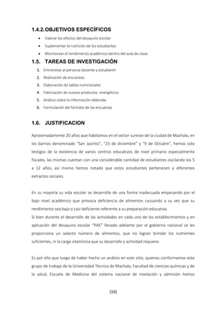 1.4.2. OBJETIVOS ESPECÍFICOS 
 Valorar los efectos del desayuno escolar 
 Suplementar la nutrición de los estudiantes 
 Monitorear el rendimiento académico dentro del aula de clase. 
1.5. TAREAS DE INVESTIGACIÓN 
1. Entrevistas al personal docente y estudiantil 
2. Realización de encuestas. 
3. Elaboración de tablas nutricionales 
4. Fabricación de nuevos productos energéticos 
5. Análisis sobre la información obtenida 
6. Formulación del formato de las encuestas 
[16] 
1.6. JUSTIFICACION 
Aproximadamente 20 años que habitamos en el sector sureste de la ciudad de Machala, en 
los barrios denominado “San Jacinto”, “25 de diciembre” y “9 de Octubre”, hemos sido 
testigos de la existencia de varios centros educativos de nivel primario especialmente 
fiscales, las mismas cuentan con una considerable cantidad de estudiantes oscilando los 5 
a 12 años, así mismo hemos notado que estos estudiantes pertenecen a diferentes 
extractos sociales. 
En su mayoría su vida escolar se desarrolla de una forma inadecuada empezando por el 
bajo nivel académico que provoca deficiencia de alimentos causando a su vez que su 
rendimiento sea bajo o casi deficiente referente a su preparación educativa. 
Si bien durante el desarrollo de las actividades en cada uno de los establecimientos y en 
aplicación del desayuno escolar “PAE” llevado adelante por el gobierno nacional se les 
proporciona un selecto número de alimentos, que no logran brindar los nutrientes 
suficientes, ni la carga vitamínica que su desarrollo y actividad requiere. 
Es por ello que luego de haber hecho un análisis en este sitio, quienes conformamos este 
grupo de trabajo de la Universidad Técnica de Machala, Facultad de ciencias químicas y de 
la salud, Escuela de Medicina del sistema nacional de nivelación y admisión hemos 
 