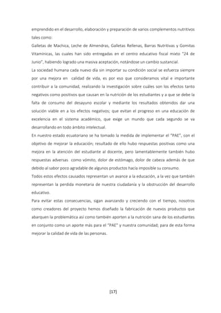 emprendido en el desarrollo, elaboración y preparación de varios complementos nutritivos 
tales como: 
Galletas de Machica, Leche de Almendras, Galletas Rellenas, Barras Nutritivas y Gomitas 
Vitamínicas, las cuales han sido entregadas en el centro educativo fiscal mixto “24 de 
Junio”, habiendo logrado una masiva aceptación, notándose un cambio sustancial. 
La sociedad humana cada nuevo día sin importar su condición social se esfuerza siempre 
por una mejora en calidad de vida, es por eso que consideramos vital e importante 
contribuir a la comunidad, realizando la investigación sobre cuáles son los efectos tanto 
negativos como positivos que causan en la nutrición de los estudiantes y a que se debe la 
falta de consumo del desayuno escolar y mediante los resultados obtenidos dar una 
solución viable en a los efectos negativos; que evitan el progreso en una educación de 
excelencia en el sistema académico, que exige un mundo que cada segundo se va 
desarrollando en todo ámbito intelectual. 
En nuestro estado ecuatoriano se ha tomado la medida de implementar el “PAE”, con el 
objetivo de mejorar la educación; resultado de ello hubo respuestas positivas como una 
mejora en la atención del estudiante al docente, pero lamentablemente también hubo 
respuestas adversas como vómito, dolor de estómago, dolor de cabeza además de que 
debido al sabor poco agradable de algunos productos hacía imposible su consumo. 
Todos estos efectos causados representan un avance a la educación, a la vez que también 
representan la perdida monetaria de nuestra ciudadanía y la obstrucción del desarrollo 
educativo. 
Para evitar estas consecuencias, sigan avanzando y creciendo con el tiempo, nosotros 
como creadores del proyecto hemos diseñado la fabricación de nuevos productos que 
abarquen la problemática así como también aporten a la nutrición sana de los estudiantes 
en conjunto como un aporte más para el “PAE” y nuestra comunidad; para de esta forma 
mejorar la calidad de vida de las personas. 
[17] 
 