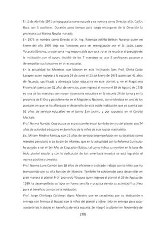 El 13 de Abril de 1971 se inaugura la nueva escuela y se nombra como Director al Sr. Carlos 
Baca con 5 auxiliares. Durando poco tiempo para luego encargarse de la Dirección la 
profesora Luz Marina Novillo Hurtado. 
En 1975 se nombra como Directo al Sr. Ing. Rosendo Adolfo Beltrán Naranjo quien en 
Enero del año 1996 deja sus funciones para ser reemplazado por el Sr. Lcdo. Lauro 
Vacacela Sánchez, una persona muy responsable que va a tratar de recobrar el prestigio de 
la institución con el apoyo decidió de los 7 maestros ya que 2 profesores pasaron a 
desempeñar sus funciones en otras escuelas. 
En la actualidad los Maestros que laboran en esta Institución Son; Prof. Ofelia Casto 
Lavayen quien ingreso a la escuela 24 de Junio el 23 de Enero de 1973 quien con 41 años 
de fecunda, sacrificada y abnegada labor educativa en este plantel; y, en el Magisterio 
Provincial cuenta con 52 años de servicios, pues ingreso al mismo el 18 de Agosto de 1958 
es una de las maestras con mayor trayectoria educativa en la escuela 24 de Junio y en la 
provincia de El Oro y posiblemente en el Magisterio Nacional, convirtiéndose en uno de los 
puntales en que se ha afianzado el desarrollo de esta noble institución que ya cuenta con 
51 años de servicio educativo en el barrio San Jacinto y por supuesto en el Cantón 
Machala. 
Prof. Norma Narváez Cruz ocupa un espacio preferencial también dentro del plantel con 24 
años de actividad educativa en beneficio de la niñez de este sector machaleño. 
Lic. Miriam Medina Rambay con 22 años de servicio desempeñados en su totalidad como 
maestro parvulario o de Jardín de Infantes, que en la actualidad con la Reforma Curricular 
ha pasado a ser el 1er Año de Educación Básica, tal como indica su nombre en la base de 
todo plantel escolar y con la dedicación de tan ameritada maestra se está logrando el 
avance positivo y previsto. 
Prof. Norma Luna Carrión con 18 años de eficiente y dedicado trabajo con la niñez que ha 
transcurrido por su alta función de Maestra. También ha colaborado para desarrollar en 
gran manera al plantel.Prof. Leonardo Vásquez quien ingreso al plantel el 29 de Agosto de 
1989 ha desempeñado su labor en forma sencilla y practica siendo su actividad fructífera 
para el beneficio común de la institución. 
Prof. Jorge Chiriboga Cárdenas digno Maestro que se caracteriza por su dedicación y 
entrega con firmeza al trabajo con la niñez del plantel y sobre todo en entrega para sacar 
adelante los trabajos en beneficio de esta escuela. Se integró al plantel en Noviembre de 
[20] 
 