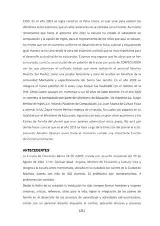 1990. En el año 2003 se logra construir el Patio Cívico, el cual sirve para realizar los 
diferentes actos Solemnes, que en años anteriores no se contaba con el mismo. Así mismo 
remarcamos que hasta el presente año 2011 la escuela ha creado el laboratorio de 
computación y la opción de Ingles, para el mejoramiento de los niños que aquí se educan, 
los mismo que van en aumento conforme se desarrolla en lo físico, cultural y educativo de 
igual manera se ha concretado la obra del escenario artístico que es muy importante para 
el desarrollo actitudinal de los educandos. Estamos muy seguros que las obras que se han 
concretado, como la construcción de un pabellón de 6 aulas por parte de CORPECUADOR 
son las que plasmaran el unificado trabajo que viene realizando el personal Sánchez 
Director del Plantel, como una prueba fehaciente y clara de la labor en beneficio de la 
comunidad Machaleña y específicamente del barrio San Jacinto. En el año 2008 se 
inaugura el nuevo pabellón de 6 aulas, cuyo bloque fue bautizado con el nombre de la 
Prof. Ofelia Castro Lavayen en homenaje a sus 50 años de labor docente. En el año 2009 
se concreta la contratación por parte del Ministerio de Educación, los maestros Lic. Dayse 
Benítez de Ingles, Lic. Yolanda Paladines de Computación, Lic. Juan Azansa de Cultura Física 
y además la Lic. Dayce Ivonne Benítez maestra de un grado; los cuales son pagados en su 
totalidad por el Ministerio de Educación, logrando con esto un gran alivio económico a los 
Padres de Familia del plantel que eran quienes solventaban estos pagos. No está por 
demás hacer constar que en el año 2013 se hace cargo de la Dirección del plantel el Lcdo. 
Leonardo Amadeo Vásquez quien hasta el momento cumple una importante función 
dentro de la Institución. 
ANTECEDENTES 
La Escuela de Educación Básica 24 DE JUNIO, creada con acuerdo ministerial del 29 de 
Agosto de 1962. El Dr. Gonzalo Abad Grijalva, Ministro de Educación y Cultura, crea y 
designa a la escuela antes mencionada, ubicada en la ciudadela San Jacinto de la Ciudad de 
Machala, cuenta con más de 300 alumnos, 10 profesores con nombramientos, 4 
profesores con contrato. 
Desde la fecha de su creación la institución ha sido siempre formar hombres y mujeres 
creativas, críticas, reflexivas, útiles para la vida; lograr la integración de los padres de 
familia en el desarrollo de los procesos de aprendizaje y actividades extracurriculares, 
contar con un personal docente dispuesto al cambio, aplicando técnicas y procesos 
[21] 
 