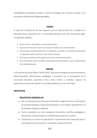 metodológicos innovadores acordes al avance tecnológico de la ciencia y brindar a los 
estudiantes ambientes de trabajo agradables. 
VISION 
El logro del cumplimiento de este proyecto, para el mejoramiento de la calidad de la 
educación básica, aspiramos unir a la comunidad educativa, para que nos permita lograr 
los siguientes aspectos: 
 Que los niños y niñas eleven su rendimiento escolar. 
 Que nuestra institución cuente con el apoyo total de la comunidad educativa. 
 Que no hayan estudiantes desertores ni repitentes, que eleven su autoestima y desarrollen 
su capacidad creativa, talentosa y sean líderes honestos. 
 Que haya un excelente clima organizacional en la comunidad educativa. 
 Que los docentes estén formados y capacitados profesionalmente, para el mejoramiento 
[22] 
de la calidad educativa. 
MISION 
La Escuela de Educación Básica “24 DE JUNIO”, aplicando estrategias de descentralización y 
desconcentración, administrativa, pedagógica y financiera, con la participación de la 
comunidad educativa, aspiramos formar entes críticos y creativos, capaces de 
desenvolverse solos y dar solución a sus propios problemas y a las comunidad. 
OBJETIVOS 
OBJETIVOS GENERALES 
 Dar una educación que promueva el desarrollo integral armónico y permanente 
de las potencialidades y valores del estudiante, con el trabajo; especialmente, en 
los aspectos industrial y artesanal. 
 Formar estudiantes con clara concepción humanística, científica, pedagógica y 
democrática, comprometida con la problemática social de su entorno. 
 Constituirnos en centro de capacitación y mejoramiento de la educación para la 
comunidad educativa (maestros, estudiantes y padres de familia. 
 